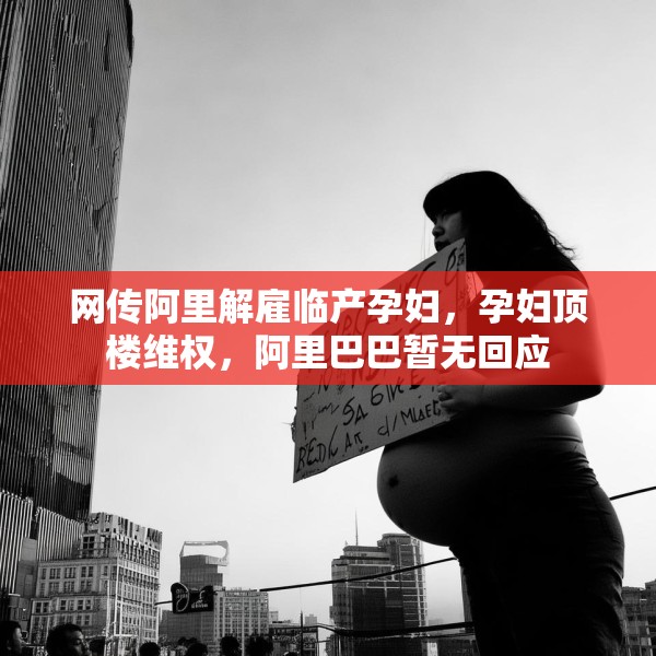 网传阿里解雇临产孕妇，孕妇顶楼维权，阿里巴巴暂无回应