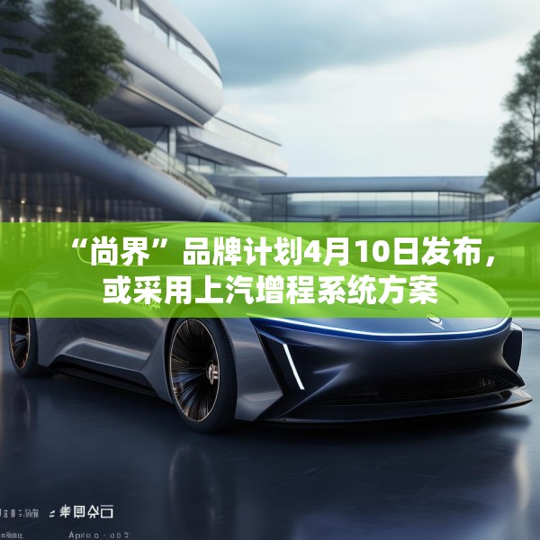“尚界”品牌计划4月10日发布，或采用上汽增程系统方案