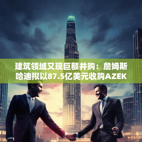 建筑领域又现巨额并购：詹姆斯哈迪拟以87.5亿美元收购AZEK