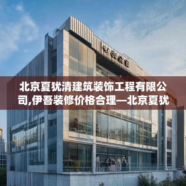 北京夏犹清建筑装饰工程有限公司,伊吾装修价格合理—北京夏犹清建筑装饰工程有限公司507.a383b384c387fgy.394uyk