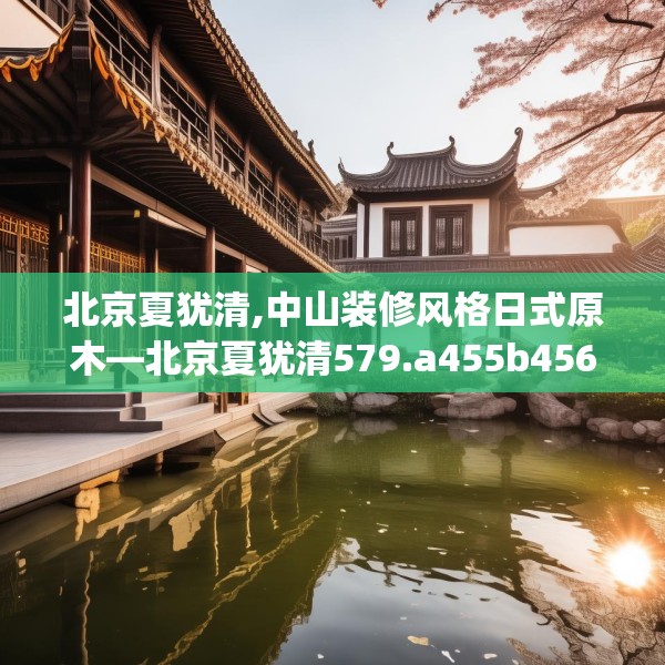 北京夏犹清,中山装修风格日式原木—北京夏犹清579.a455b456c459fgy.466uyk