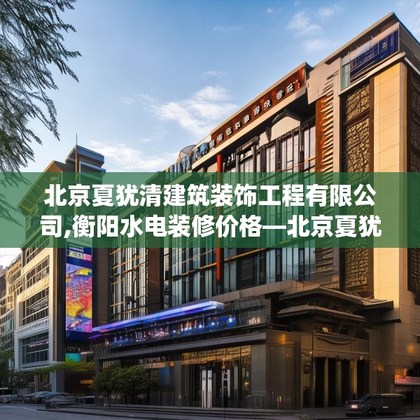 北京夏犹清建筑装饰工程有限公司,衡阳水电装修价格—北京夏犹清建筑装饰工程有限公司491.a367b368c371fgy.378fds