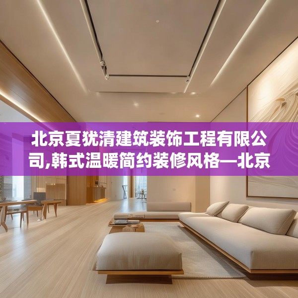 北京夏犹清建筑装饰工程有限公司,韩式温暖简约装修风格—北京夏犹清建筑装饰工程有限公司307.a183b184c187fgy.194jhhj