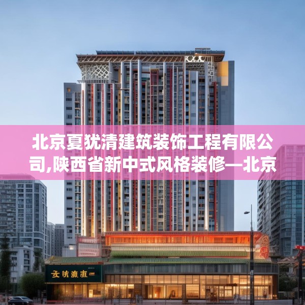 北京夏犹清建筑装饰工程有限公司,陕西省新中式风格装修—北京夏犹清建筑装饰工程有限公司544.a420b421c424fgy.431htyj