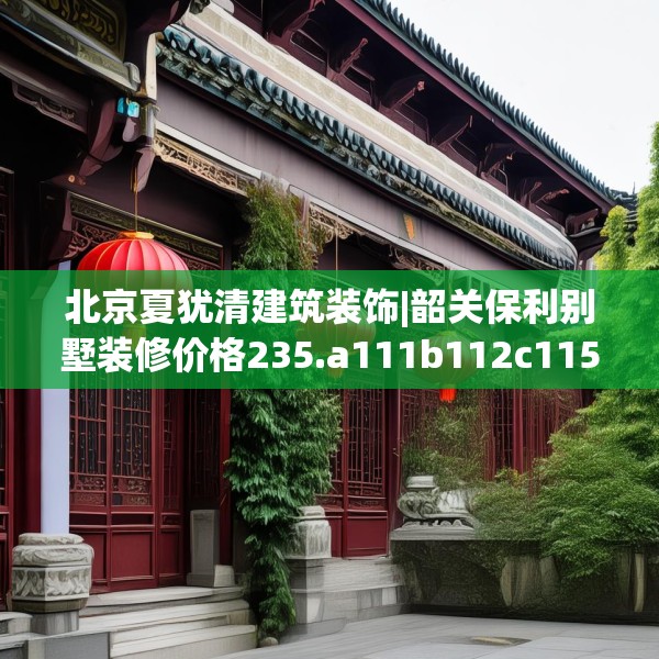 北京夏犹清建筑装饰|韶关保利别墅装修价格235.a111b112c115fgy.122jhhj