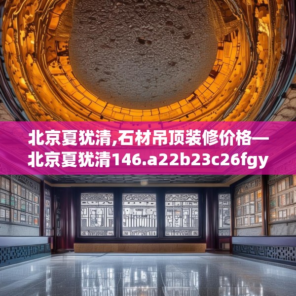 北京夏犹清,石材吊顶装修价格—北京夏犹清146.a22b23c26fgy.3376683