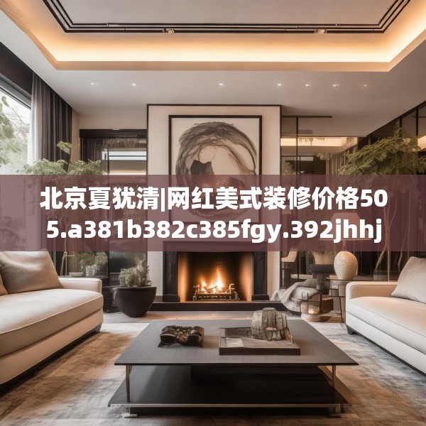 北京夏犹清|网红美式装修价格505.a381b382c385fgy.392jhhj