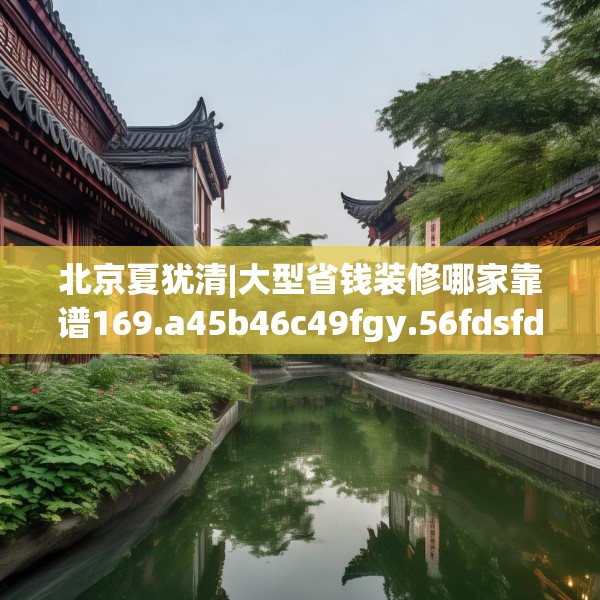 北京夏犹清|大型省钱装修哪家靠谱169.a45b46c49fgy.56fdsfds