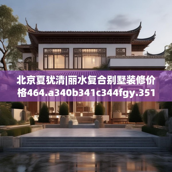 北京夏犹清|丽水复合别墅装修价格464.a340b341c344fgy.351xczxv