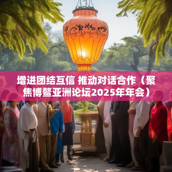 增进团结互信 推动对话合作（聚焦博鳌亚洲论坛2025年年会）