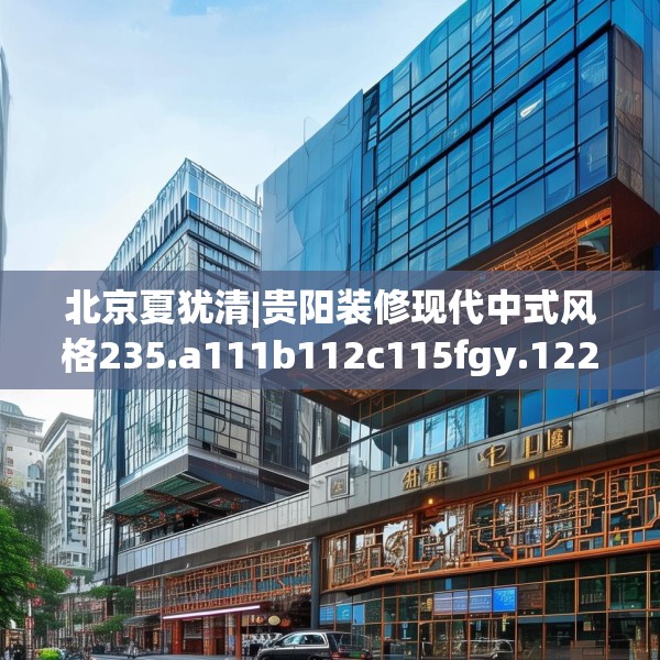 北京夏犹清|贵阳装修现代中式风格235.a111b112c115fgy.122jhhj