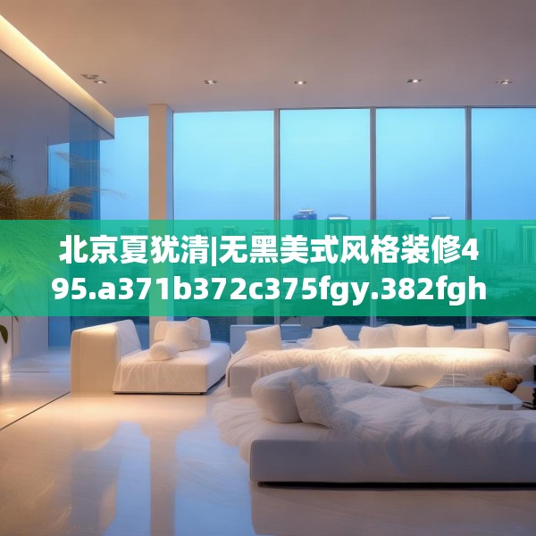 北京夏犹清|无黑美式风格装修495.a371b372c375fgy.382fghfd