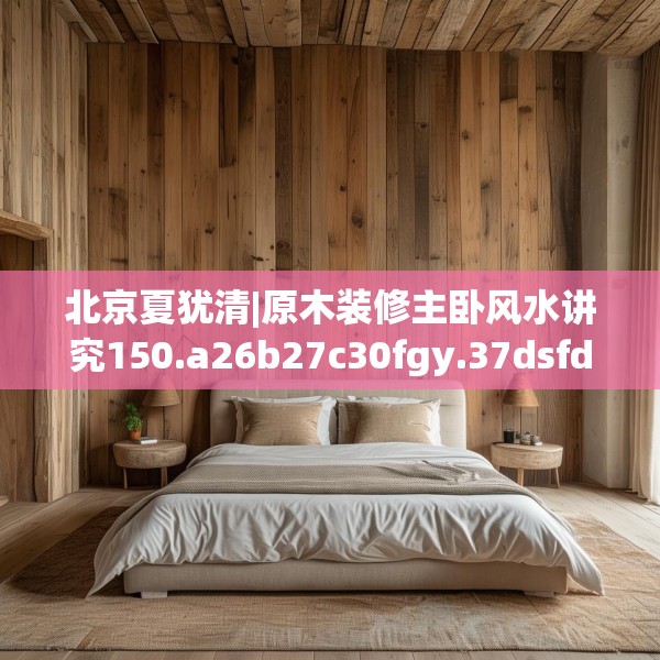 北京夏犹清|原木装修主卧风水讲究150.a26b27c30fgy.37dsfds