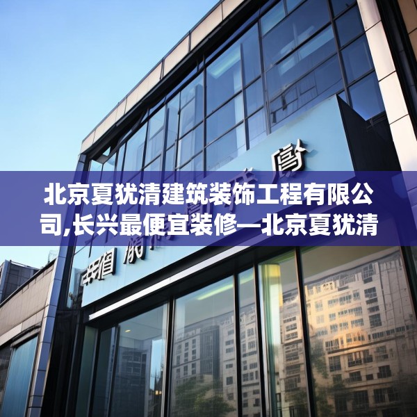 北京夏犹清建筑装饰工程有限公司,长兴最便宜装修—北京夏犹清建筑装饰工程有限公司528.a404b405c408fgy.415dsfds
