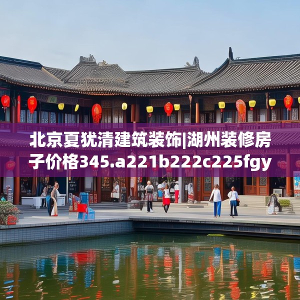 北京夏犹清建筑装饰|湖州装修房子价格345.a221b222c225fgy.232uyk