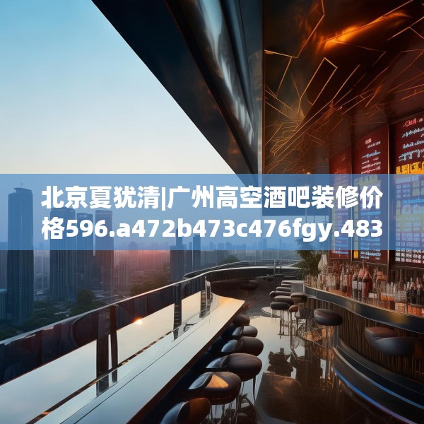 北京夏犹清|广州高空酒吧装修价格596.a472b473c476fgy.48376658