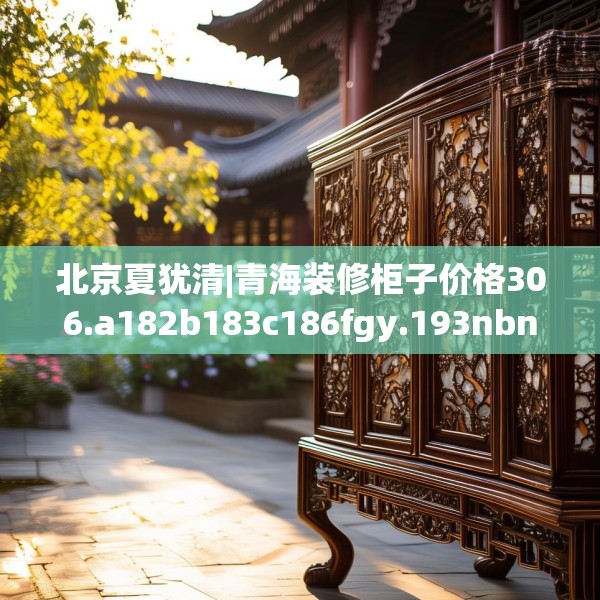 北京夏犹清|青海装修柜子价格306.a182b183c186fgy.193nbn