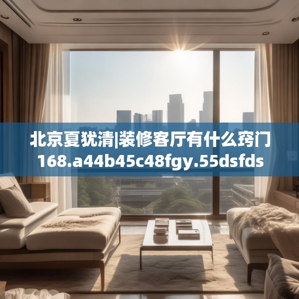北京夏犹清|装修客厅有什么窍门168.a44b45c48fgy.55dsfds