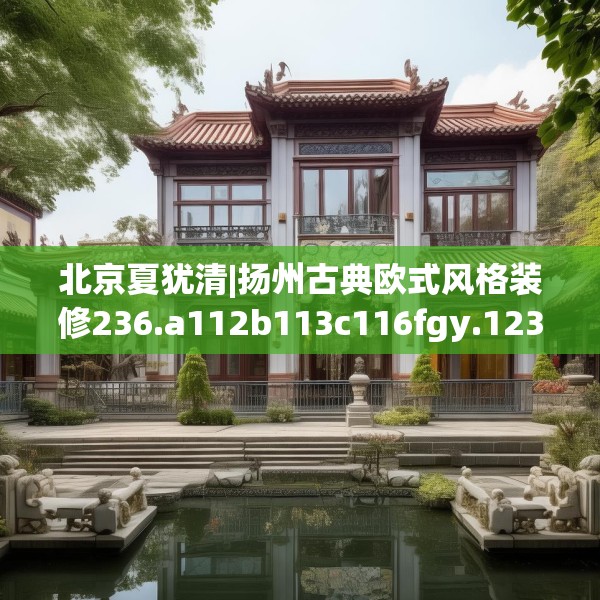 北京夏犹清|扬州古典欧式风格装修236.a112b113c116fgy.12376678