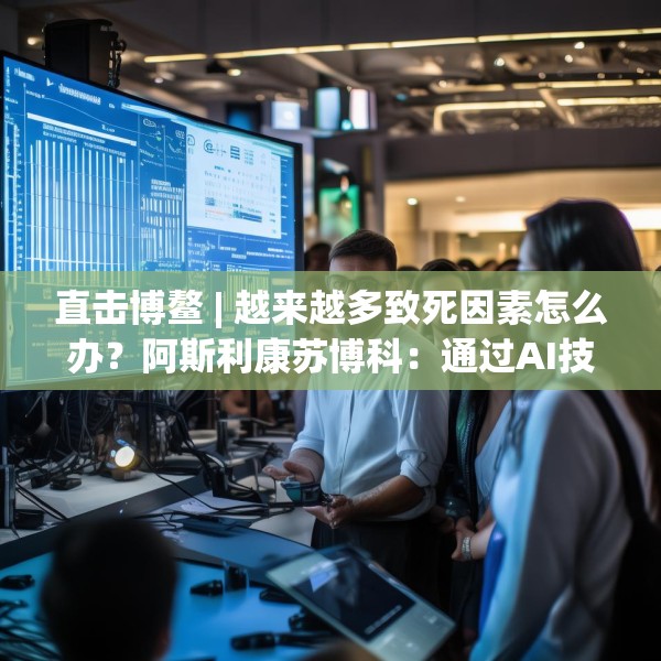 直击博鳌 | 越来越多致死因素怎么办？阿斯利康苏博科：通过AI技术，早诊断早筛查