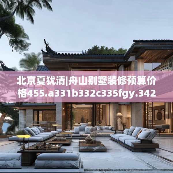 北京夏犹清|舟山别墅装修预算价格455.a331b332c335fgy.342fds