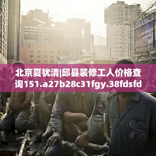 北京夏犹清|邱县装修工人价格查询151.a27b28c31fgy.38fdsfds