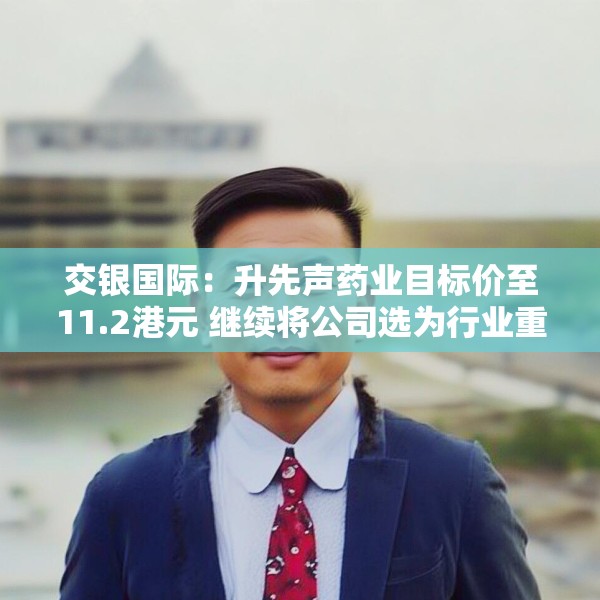 交银国际：升先声药业目标价至11.2港元 继续将公司选为行业重点推荐标的