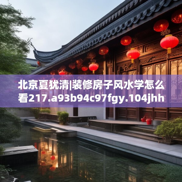北京夏犹清|装修房子风水学怎么看217.a93b94c97fgy.104jhhj