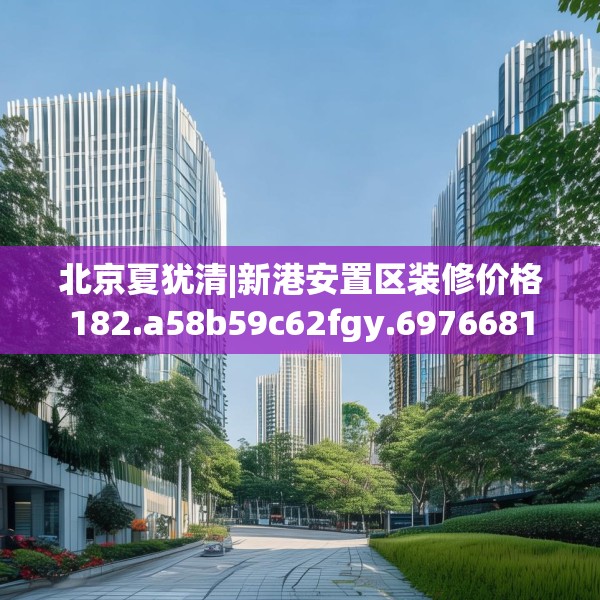 北京夏犹清|新港安置区装修价格182.a58b59c62fgy.6976681