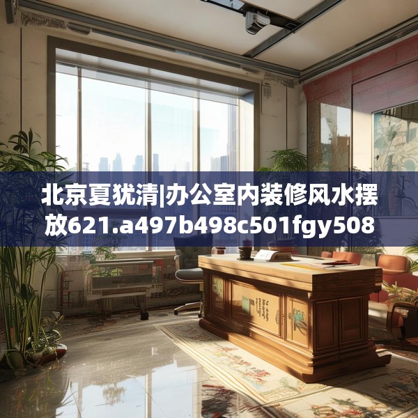 北京夏犹清|办公室内装修风水摆放621.a497b498c501fgy508
