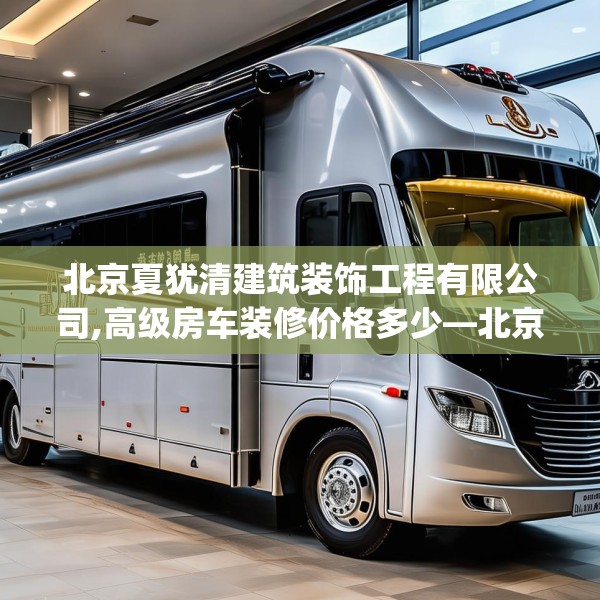 北京夏犹清建筑装饰工程有限公司,高级房车装修价格多少—北京夏犹清建筑装饰工程有限公司178.a54b55c58fgy.65dewqe