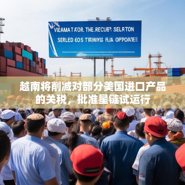 越南将削减对部分美国进口产品的关税，批准星链试运行