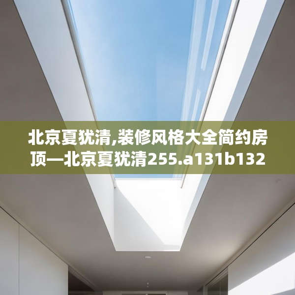 北京夏犹清,装修风格大全简约房顶—北京夏犹清255.a131b132c135fgy.142uyk