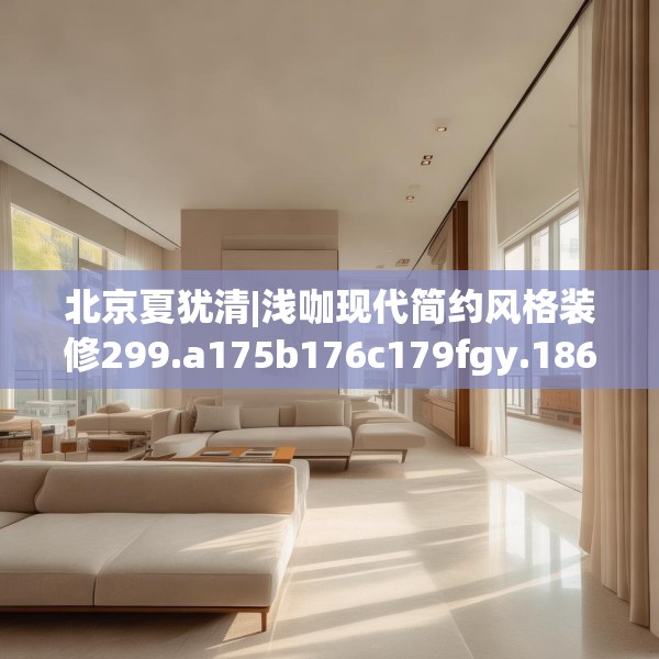 北京夏犹清|浅咖现代简约风格装修299.a175b176c179fgy.186cvcx
