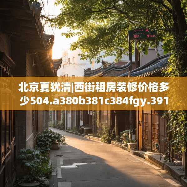 北京夏犹清|西街租房装修价格多少504.a380b381c384fgy.391nbn