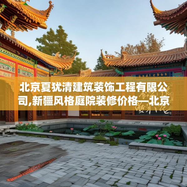 北京夏犹清建筑装饰工程有限公司,新疆风格庭院装修价格—北京夏犹清建筑装饰工程有限公司341.a217b218c221fgy.228bnbn
