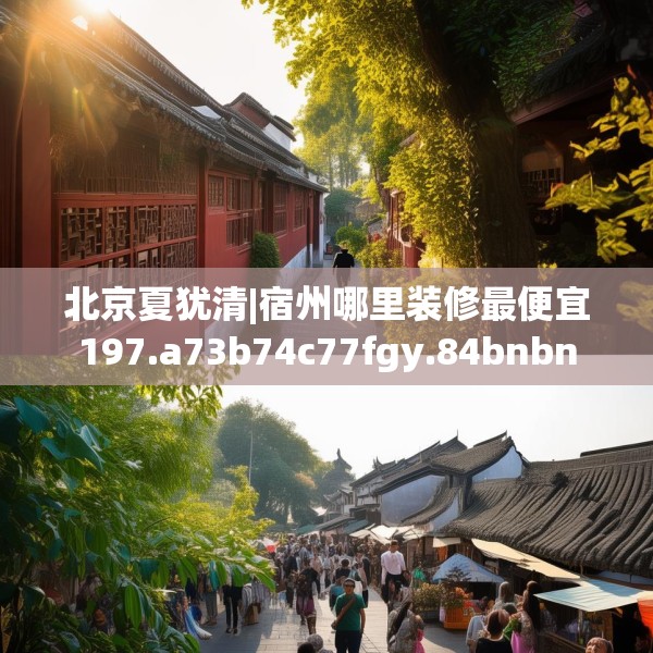 北京夏犹清|宿州哪里装修最便宜197.a73b74c77fgy.84bnbn