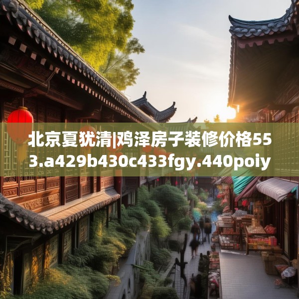 北京夏犹清|鸡泽房子装修价格553.a429b430c433fgy.440poiy