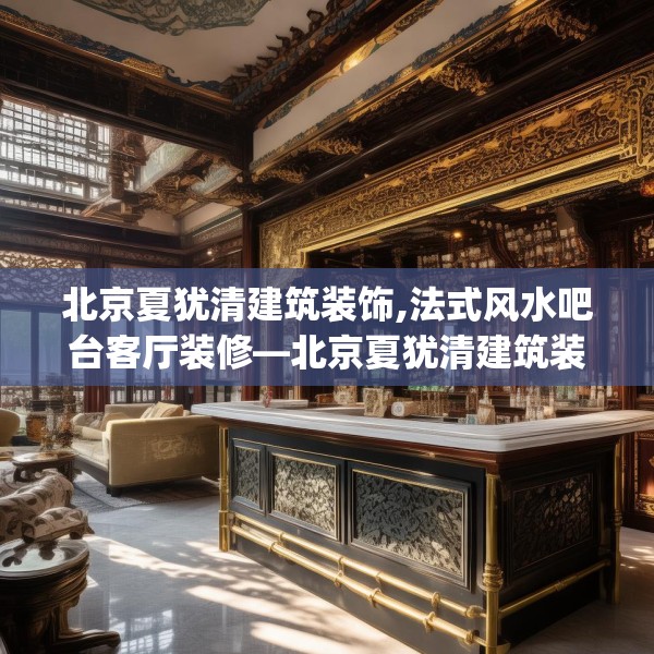 北京夏犹清建筑装饰,法式风水吧台客厅装修—北京夏犹清建筑装饰480.a356b357c360fgy.367lkjl