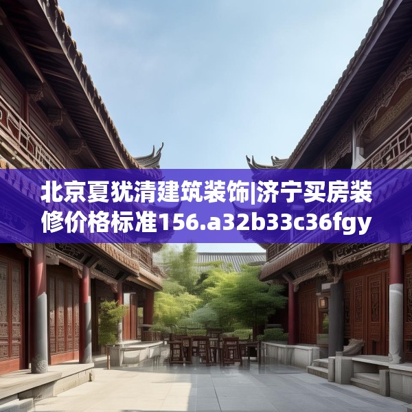北京夏犹清建筑装饰|济宁买房装修价格标准156.a32b33c36fgy.43lkjl
