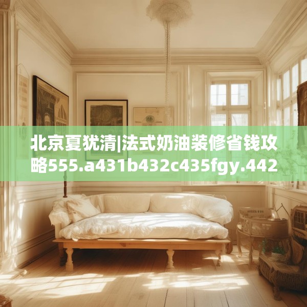 北京夏犹清|法式奶油装修省钱攻略555.a431b432c435fgy.442fhsg