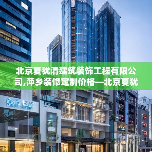 北京夏犹清建筑装饰工程有限公司,萍乡装修定制价格—北京夏犹清建筑装饰工程有限公司565.a441b442c445fgy.452fdsfds