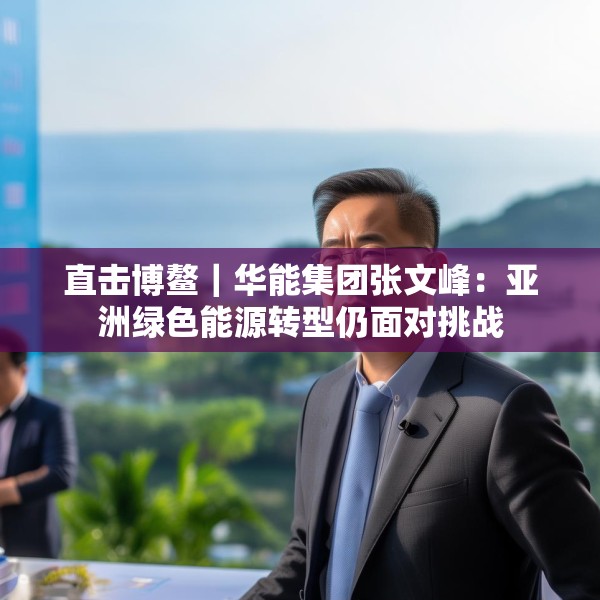 直击博鳌｜华能集团张文峰：亚洲绿色能源转型仍面对挑战