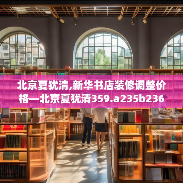北京夏犹清,新华书店装修调整价格—北京夏犹清359.a235b236c239fgy.246bnbn