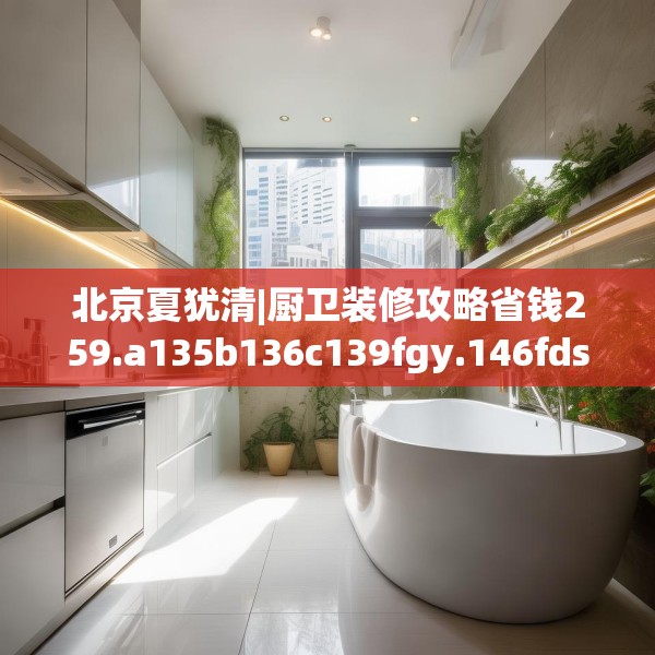 北京夏犹清|厨卫装修攻略省钱259.a135b136c139fgy.146fdsfds