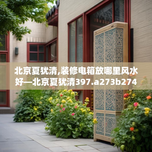 北京夏犹清,装修电箱放哪里风水好—北京夏犹清397.a273b274c277fgy.284jhhj