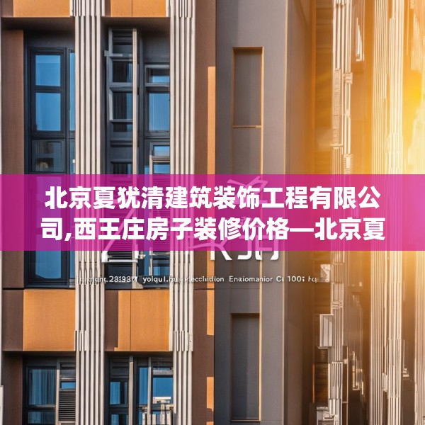北京夏犹清建筑装饰工程有限公司,西王庄房子装修价格—北京夏犹清建筑装饰工程有限公司213.a89b90c93fgy.100fhsg
