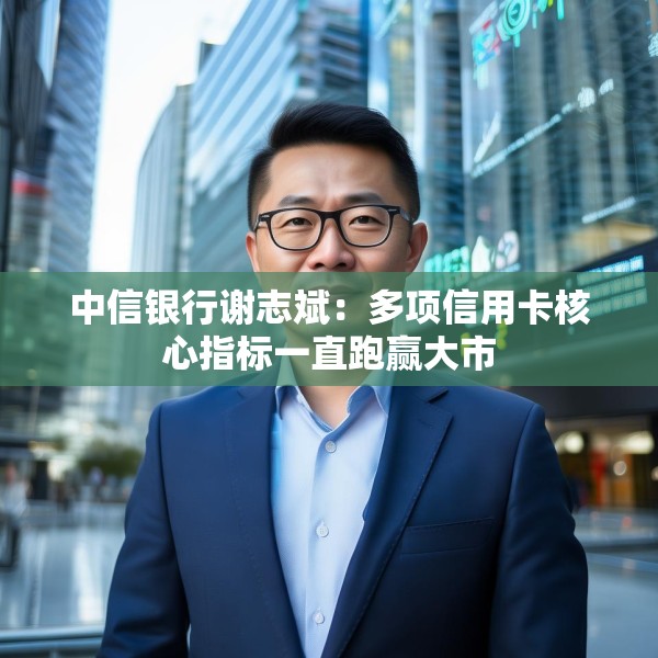 中信银行谢志斌：多项信用卡核心指标一直跑赢大市
