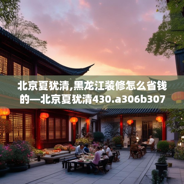 北京夏犹清,黑龙江装修怎么省钱的—北京夏犹清430.a306b307c310fgy.317dewqe