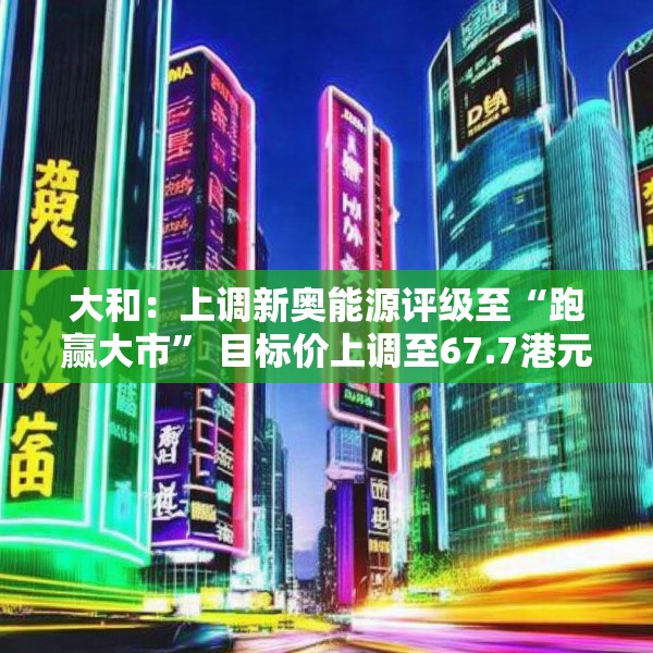 大和：上调新奥能源评级至“跑赢大市” 目标价上调至67.7港元